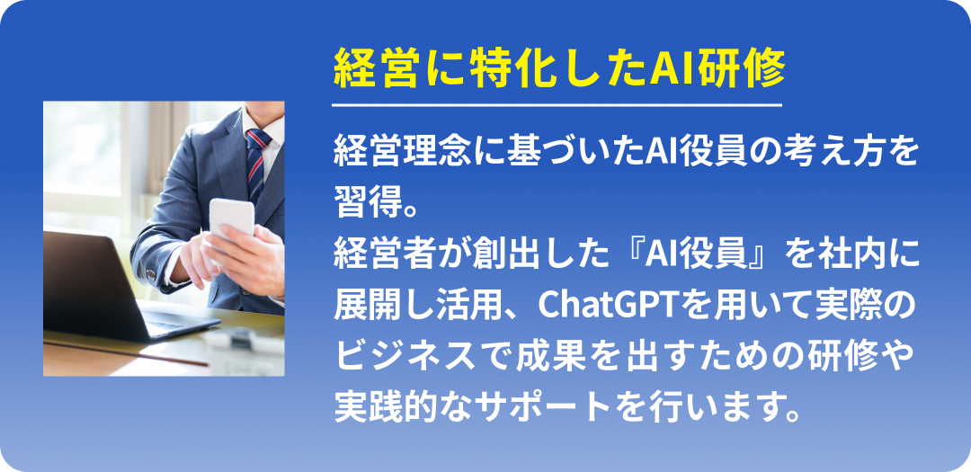 経営に特化したAI研修 (経営理念に基づいたAI役員の考え方を習得。経営者が創出した『AI役員』を社内に展開し活用、ChatGPTを用いて実際のビジネスで成果を出すための研修や実践的なサポートを行います。)